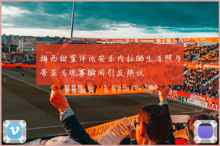 梅西甜蜜评论安东内拉晒生活照与蒂亚戈观赛瞬间引发热议