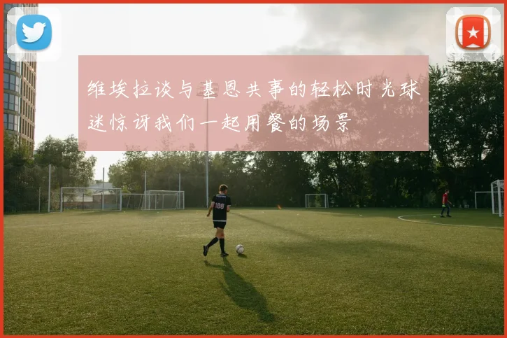维埃拉谈与基恩共事的轻松时光球迷惊讶我们一起用餐的场景