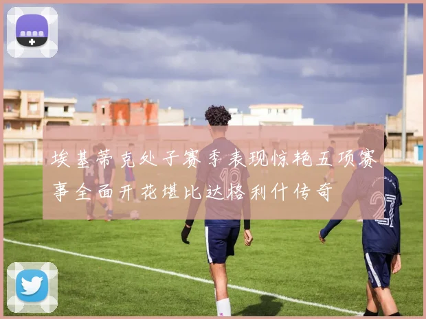 埃基蒂克处子赛季表现惊艳五项赛事全面开花堪比达格利什传奇