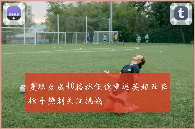 曼联分成40格林伍德重返英超面临枪手热刺关注挑战