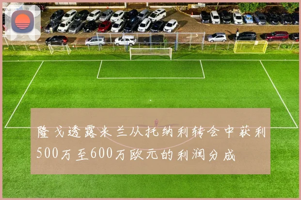 隆戈透露米兰从托纳利转会中获利500万至600万欧元的利润分成