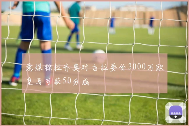 意媒称拉齐奥对吉拉要价3000万欧皇马可获50分成