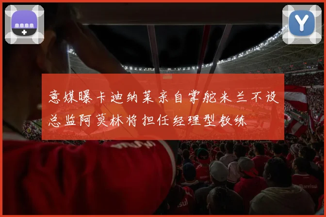 意媒曝卡迪纳莱亲自掌舵米兰不设总监阿莫林将担任经理型教练
