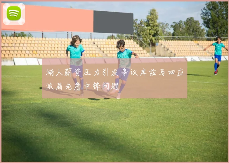 湖人薪资压力引发争议库兹马回应浓眉老詹中锋问题