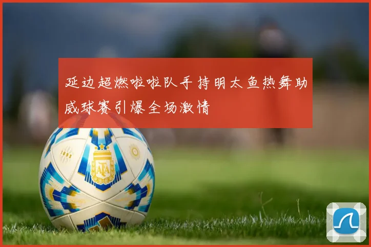 延边超燃啦啦队手持明太鱼热舞助威球赛引爆全场激情