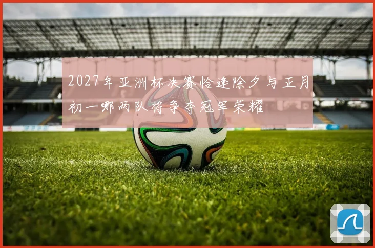 2027年亚洲杯决赛恰逢除夕与正月初一哪两队将争夺冠军荣耀