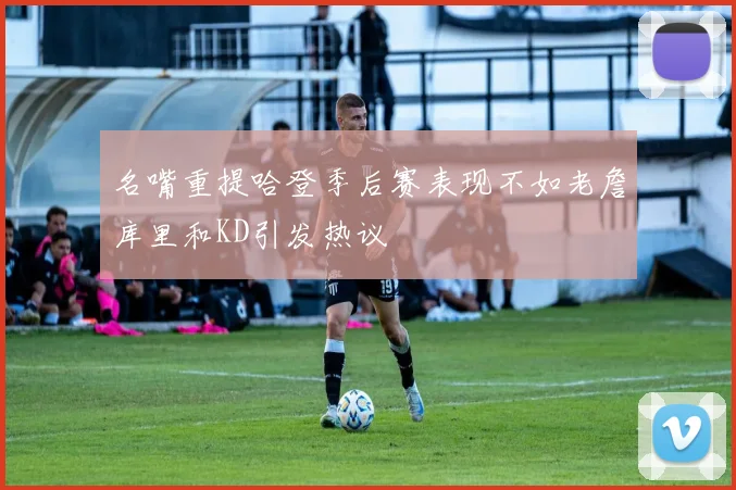 名嘴重提哈登季后赛表现不如老詹库里和KD引发热议