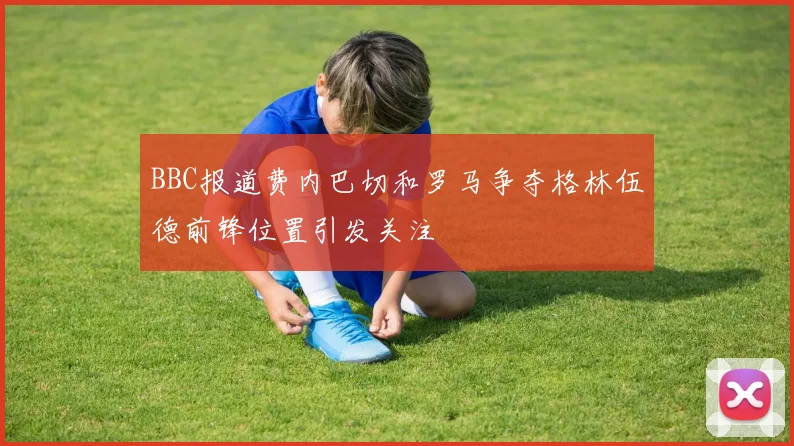 BBC报道费内巴切和罗马争夺格林伍德前锋位置引发关注