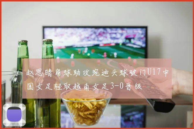 赵思晴角球助攻宛迪头球破门U17中国女足轻取越南女足3-0晋级
