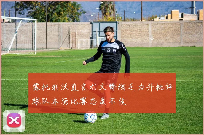 蒙托利沃直言尤文锋线乏力并批评球队本场比赛态度不佳