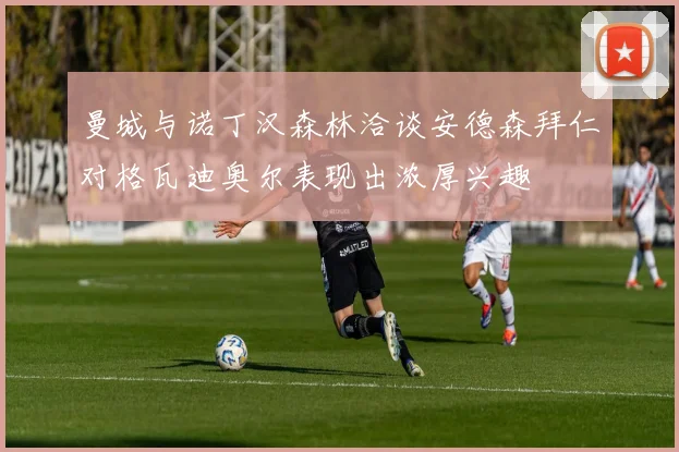 曼城与诺丁汉森林洽谈安德森拜仁对格瓦迪奥尔表现出浓厚兴趣