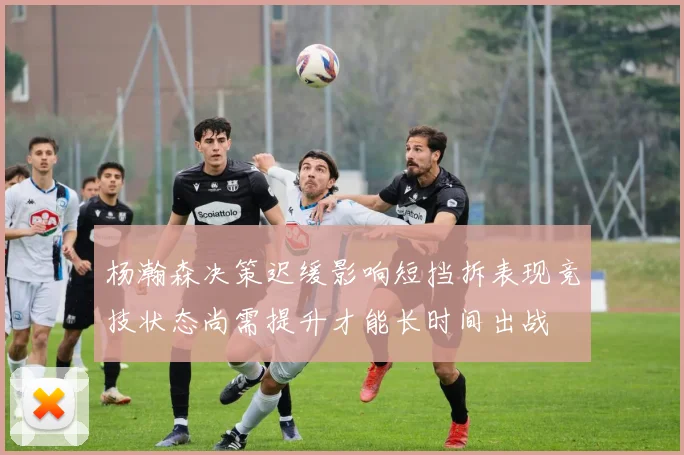 杨瀚森决策迟缓影响短挡拆表现竞技状态尚需提升才能长时间出战