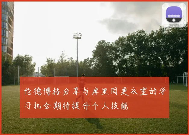 伦德博格分享与库里同更衣室的学习机会期待提升个人技能