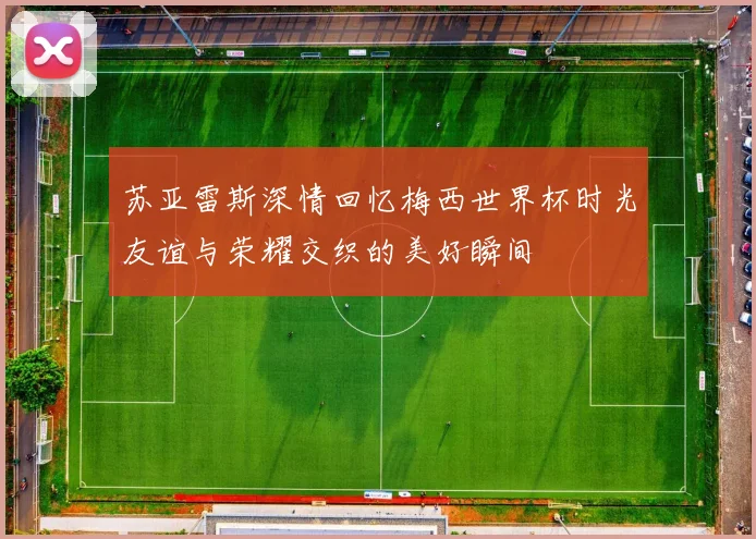 苏亚雷斯深情回忆梅西世界杯时光友谊与荣耀交织的美好瞬间
