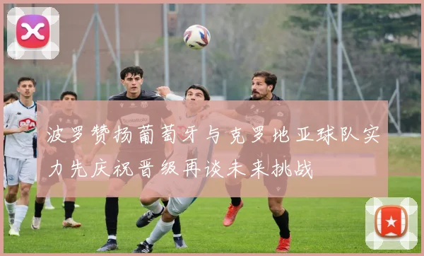 波罗赞扬葡萄牙与克罗地亚球队实力先庆祝晋级再谈未来挑战