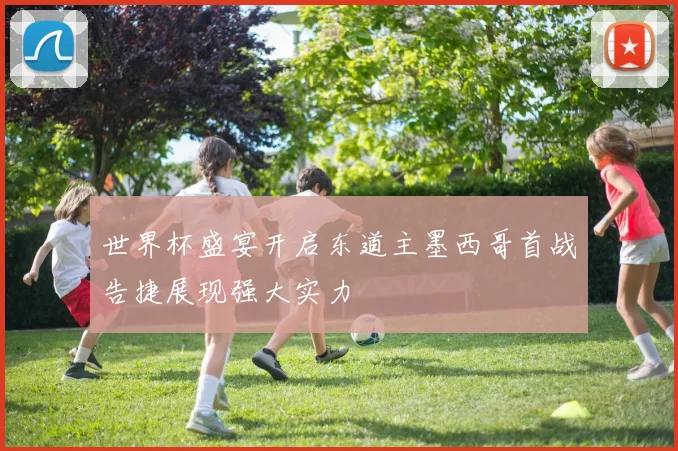 世界杯盛宴开启东道主墨西哥首战告捷展现强大实力