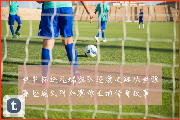 世界杯巡礼瑞典队逆袭之路从世预赛垫底到附加赛称王的传奇故事