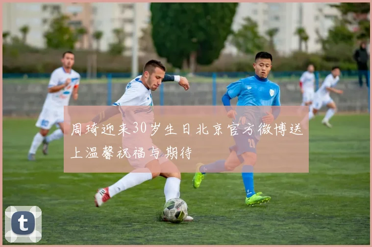 周琦迎来30岁生日北京官方微博送上温馨祝福与期待
