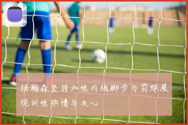 杨瀚森坚持加练内线脚步与罚球展现训练热情与决心