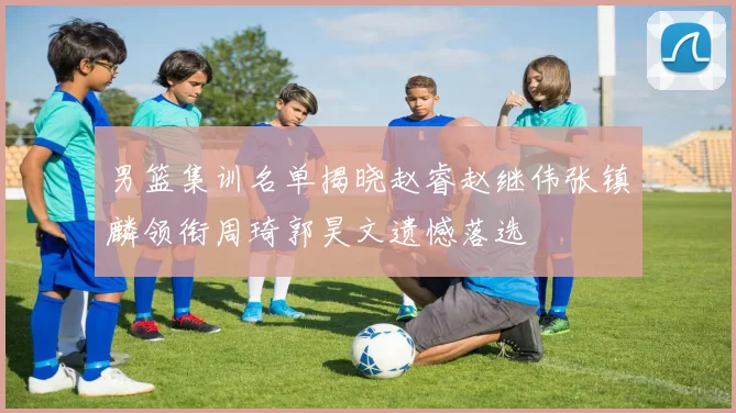 男篮集训名单揭晓赵睿赵继伟张镇麟领衔周琦郭昊文遗憾落选